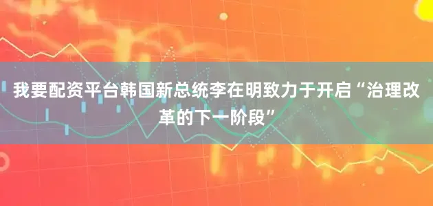 我要配资平台韩国新总统李在明致力于开启“治理改革的下一阶段”