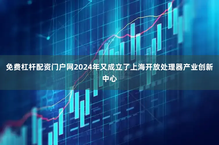 免费杠杆配资门户网2024年又成立了上海开放处理器产业创新中心