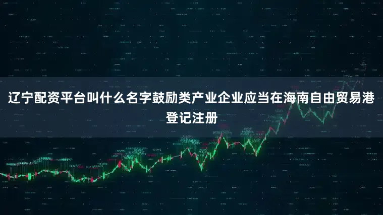 辽宁配资平台叫什么名字鼓励类产业企业应当在海南自由贸易港登记注册