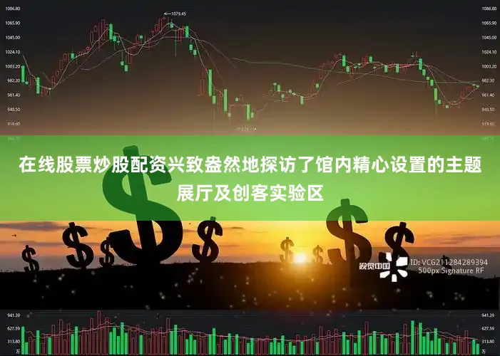 在线股票炒股配资兴致盎然地探访了馆内精心设置的主题展厅及创客实验区