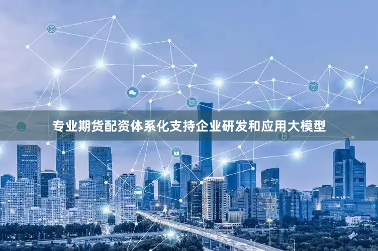 专业期货配资体系化支持企业研发和应用大模型