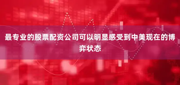 最专业的股票配资公司可以明显感受到中美现在的博弈状态