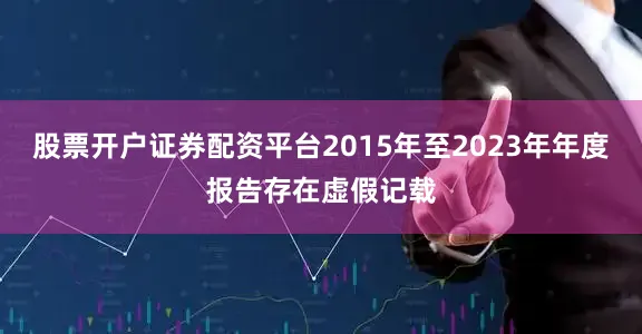 股票开户证券配资平台2015年至2023年年度报告存在虚假记载