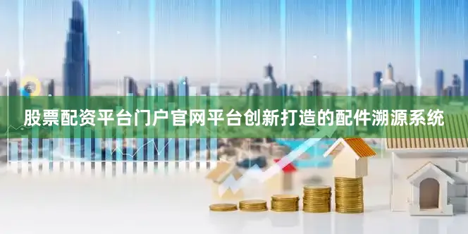 股票配资平台门户官网平台创新打造的配件溯源系统