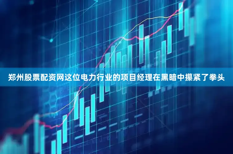 郑州股票配资网这位电力行业的项目经理在黑暗中攥紧了拳头