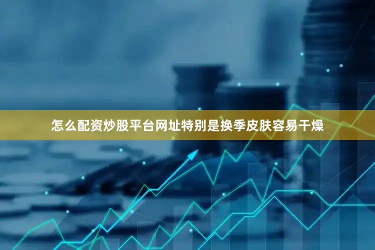 怎么配资炒股平台网址特别是换季皮肤容易干燥